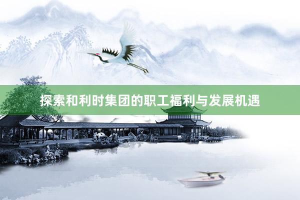 探索和利时集团的职工福利与发展机遇