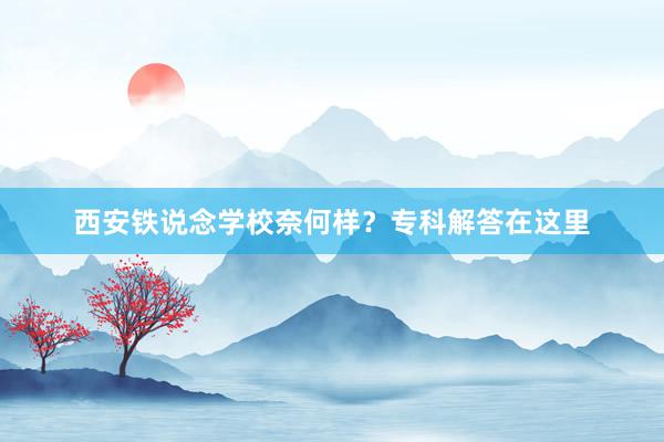 西安铁说念学校奈何样？专科解答在这里